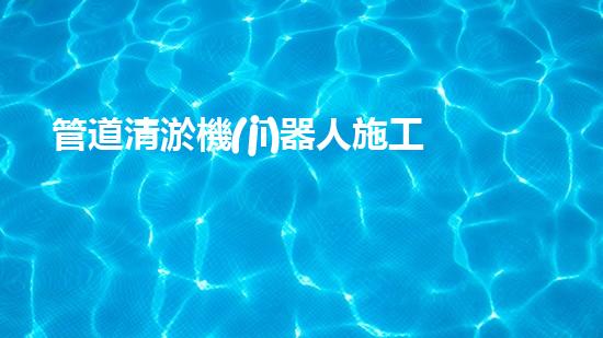 管道清淤機(jī)器人施工流程視頻：一覽無余！